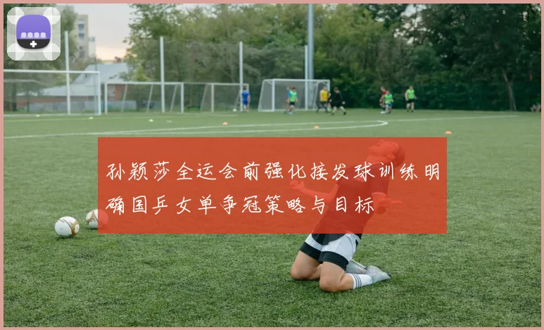 孙颖莎全运会前强化接发球训练明确国乒女单争冠策略与目标