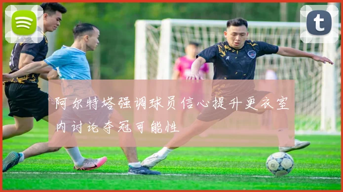 阿尔特塔强调球员信心提升更衣室内讨论夺冠可能性