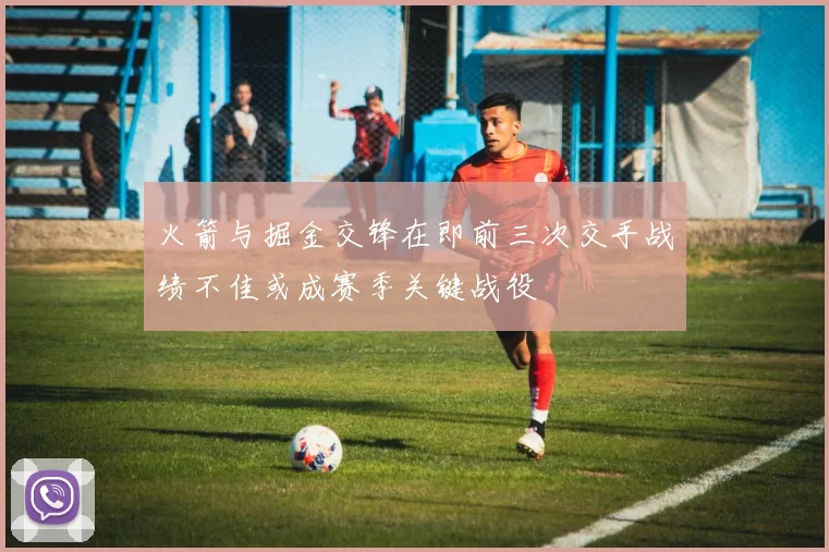 火箭与掘金交锋在即前三次交手战绩不佳或成赛季关键战役