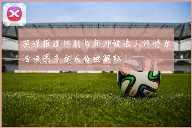 英媒报道热刺与新帅候选人许特尔洽谈图多尔或将被解职