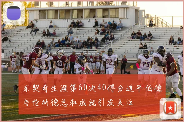 东契奇生涯第60次40得分追平伯德与伦纳德总和成就引发关注