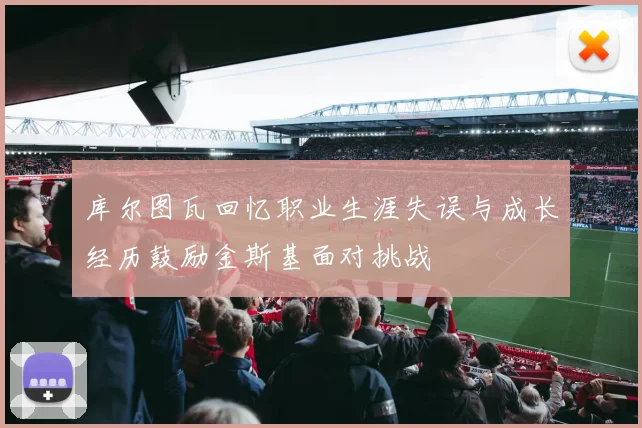 库尔图瓦回忆职业生涯失误与成长经历鼓励金斯基面对挑战