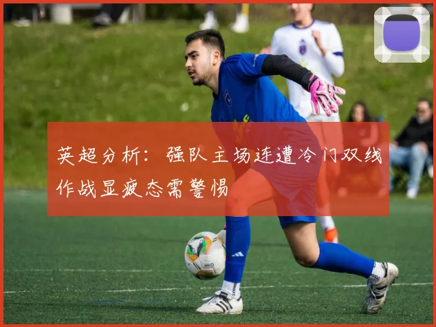 英超分析：强队主场连遭冷门双线作战显疲态需警惕