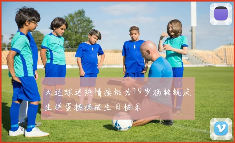 大连球迷热情接机为19岁杨铭锐庆生送蛋糕祝福生日快乐