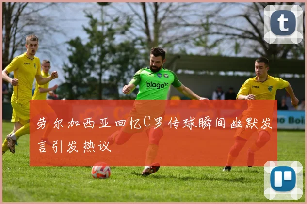 劳尔加西亚回忆C罗传球瞬间幽默发言引发热议